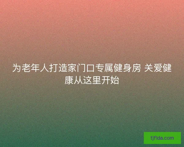 为老年人打造家门口专属健身房 关爱健康从这里开始