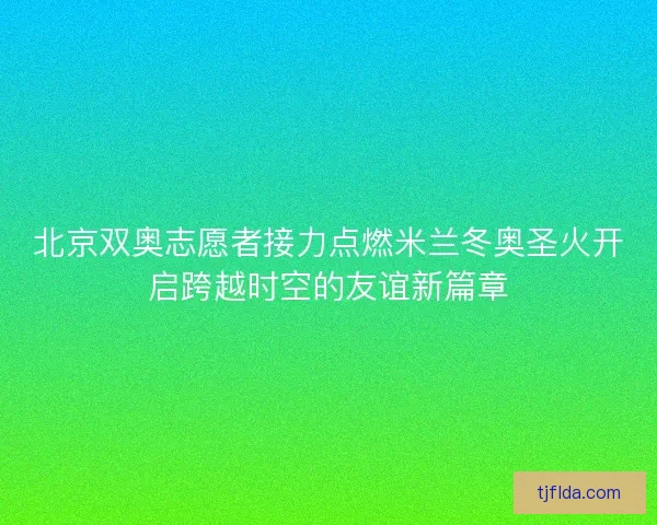 北京双奥志愿者接力点燃米兰冬奥圣火开启跨越时空的友谊新篇章