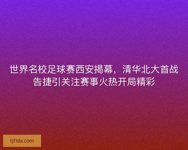 世界名校足球赛西安揭幕，清华北大首战告捷引关注赛事火热开局精彩